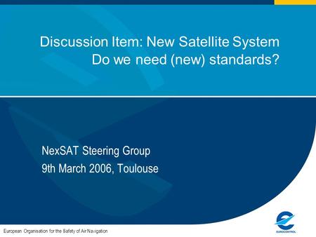 1 Discussion Item: New Satellite System Do we need (new) standards? NexSAT Steering Group 9th March 2006, Toulouse European Organisation for the Safety.