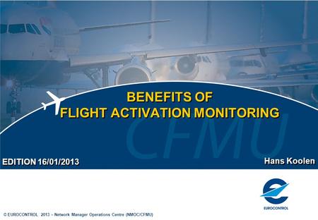 © EUROCONTROL 2013 – Network Manager Operations Centre (NMOC/CFMU) BENEFITS OF FLIGHT ACTIVATION MONITORING Hans Koolen EDITION 16/01/2013.