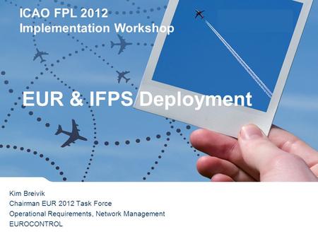 ICAO FPL 2012 Implementation Workshop Lisbon 16 th February 2012 Kim Breivik Chairman EUR 2012 Task Force Operational Requirements, Network Management.