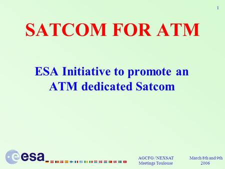 March 8th and 9th 2006 AGCFG / NEXSAT Meetings Toulouse 1 SATCOM FOR ATM ESA Initiative to promote an ATM dedicated Satcom.