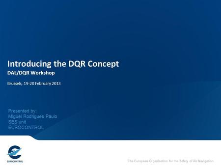 The European Organisation for the Safety of Air Navigation Introducing the DQR Concept DAL/DQR Workshop Brussels, 19-20 February 2013 Presented by: Miguel.