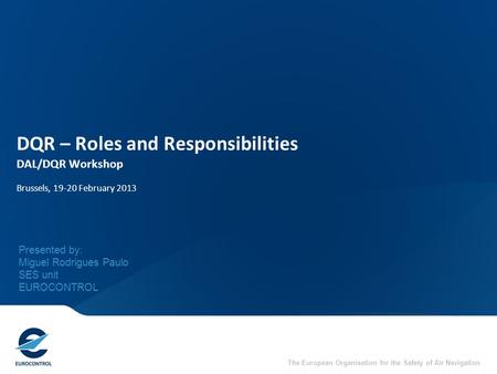 The European Organisation for the Safety of Air Navigation DQR – Roles and Responsibilities DAL/DQR Workshop Brussels, 19-20 February 2013 Presented by: