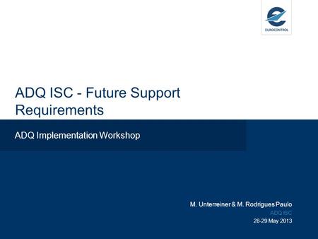 ADQ ISC - Future Support Requirements ADQ Implementation Workshop M. Unterreiner & M. Rodrigues Paulo ADQ ISC 28-29 May 2013.