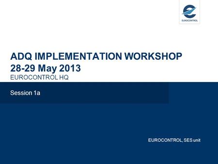 ADQ IMPLEMENTATION WORKSHOP 28-29 May 2013 EUROCONTROL HQ Session 1a EUROCONTROL, SES unit.