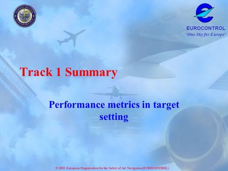 One Sky for Europe EUROCONTROL © 2002 European Organisation for the Safety of Air Navigation (EUROCONTROL) Track 1 Summary Performance metrics in target.