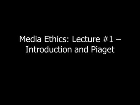 Media Ethics: Lecture #1 – Introduction and Piaget.