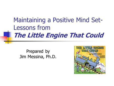 Maintaining a Positive Mind Set- Lessons from The Little Engine That Could Prepared by Jim Messina, Ph.D.