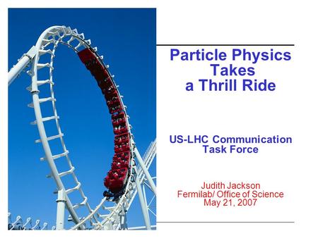 Particle Physics Takes a Thrill Ride US-LHC Communication Task Force Judith Jackson Fermilab/ Office of Science May 21, 2007.