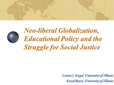 Neo-liberal Globalization, Educational Policy and the Struggle for Social Justice Laura C. Engel, University of Illinois Fazal Rizvi, University of Illinois.