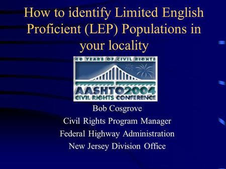 How to identify Limited English Proficient (LEP) Populations in your locality Bob Cosgrove Civil Rights Program Manager Federal Highway Administration.