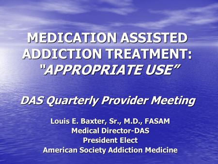 MEDICATION ASSISTED ADDICTION TREATMENT: APPROPRIATE USE DAS Quarterly Provider Meeting Louis E. Baxter, Sr., M.D., FASAM Medical Director-DAS President.