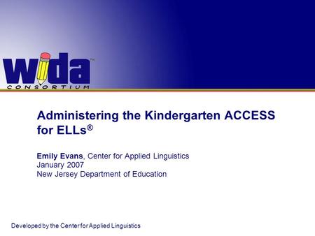 Administering the Kindergarten ACCESS for ELLs ® Emily Evans, Center for Applied Linguistics January 2007 New Jersey Department of Education Developed.