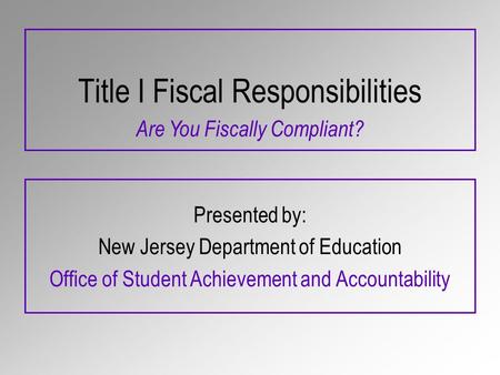 Title I Fiscal Responsibilities Presented by: New Jersey Department of Education Office of Student Achievement and Accountability Are You Fiscally Compliant?