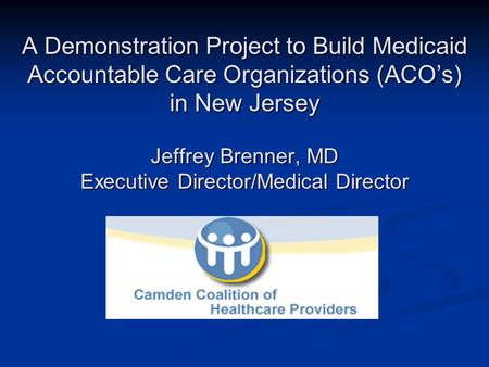 A Demonstration Project to Build Medicaid Accountable Care Organizations (ACOs) in New Jersey Jeffrey Brenner, MD Executive Director/Medical Director.