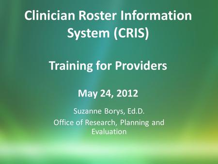 Clinician Roster Information System (CRIS) Training for Providers May 24, 2012 Suzanne Borys, Ed.D. Office of Research, Planning and Evaluation.
