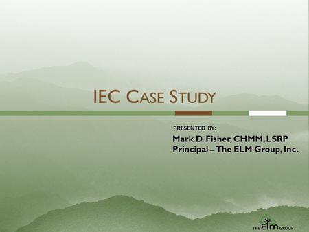 IEC C ASE S TUDY PRESENTED BY: Mark D. Fisher, CHMM, LSRP Principal – The ELM Group, Inc.