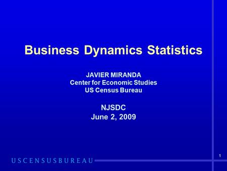 1 Business Dynamics Statistics JAVIER MIRANDA Center for Economic Studies US Census Bureau NJSDC June 2, 2009.