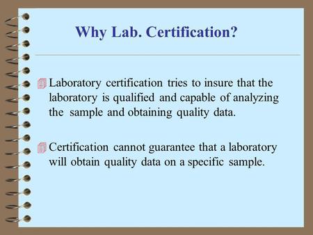 Why Lab. Certification? Laboratory certification tries to insure that the laboratory is qualified and capable of analyzing the sample and obtaining quality.