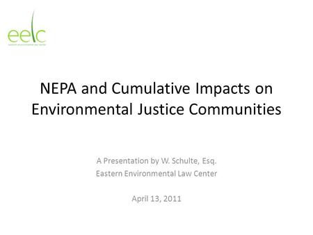 NEPA and Cumulative Impacts on Environmental Justice Communities A Presentation by W. Schulte, Esq. Eastern Environmental Law Center April 13, 2011.