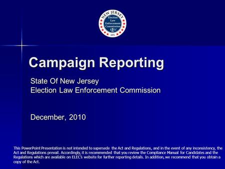 Campaign Reporting State Of New Jersey Election Law Enforcement Commission December, 2010 This PowerPoint Presentation is not intended to supersede the.