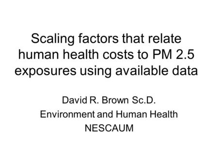 Scaling factors that relate human health costs to PM 2.5 exposures using available data David R. Brown Sc.D. Environment and Human Health NESCAUM.