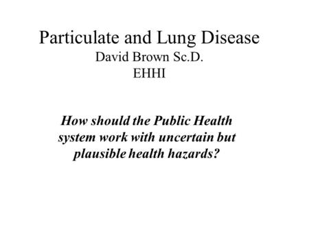 Particulate and Lung Disease David Brown Sc.D. EHHI How should the Public Health system work with uncertain but plausible health hazards?