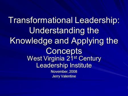 Transformational Leadership: Understanding the Knowledge and Applying the Concepts West Virginia 21 st Century Leadership Institute November, 2008 Jerry.