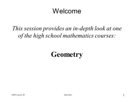 2008 August 22Geometry Welcome This session provides an in-depth look at one of the high school mathematics courses: Geometry 1.