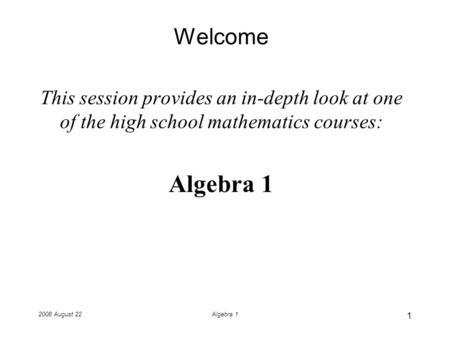 2008 August 22Algebra 1 Welcome This session provides an in-depth look at one of the high school mathematics courses: Algebra 1 1.