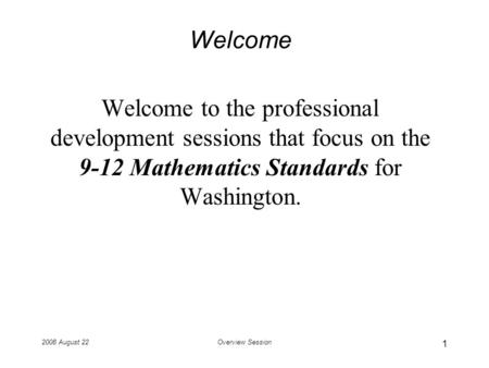2008 August 22Overview Session Welcome Welcome to the professional development sessions that focus on the 9-12 Mathematics Standards for Washington. 1.