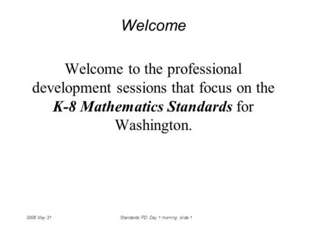 2008 May 31Standards PD: Day 1 morning: slide 1 Welcome Welcome to the professional development sessions that focus on the K-8 Mathematics Standards for.