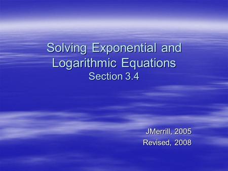 Solving Exponential and Logarithmic Equations Section 3.4 JMerrill, 2005 Revised, 2008.