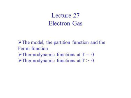 Lecture 27 Electron Gas The model, the partition function and the Fermi function Thermodynamic functions at T = 0 Thermodynamic functions at T > 0.