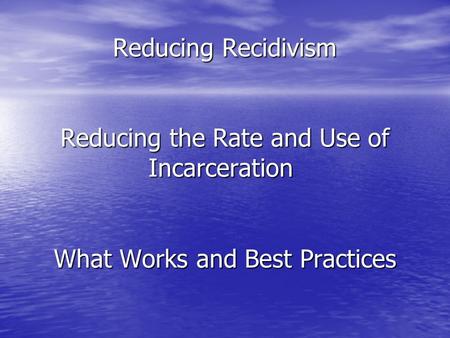 Reducing Recidivism Reducing the Rate and Use of Incarceration Reducing Recidivism Reducing the Rate and Use of Incarceration What Works and Best Practices.