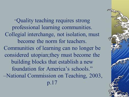 Quality teaching requires strong professional learning communities. Collegial interchange, not isolation, must become the norm for teachers. Communities.