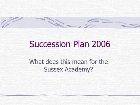 Succession Plan 2006 What does this mean for the Sussex Academy?