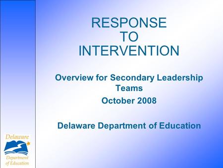 RESPONSE TO INTERVENTION Overview for Secondary Leadership Teams October 2008 Delaware Department of Education.
