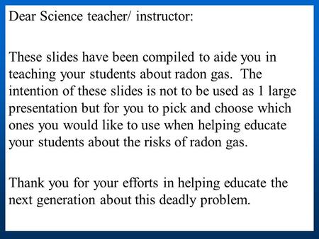 Dear Science teacher/ instructor: These slides have been compiled to aide you in teaching your students about radon gas. The intention of these slides.