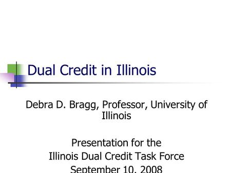 Dual Credit in Illinois Debra D. Bragg, Professor, University of Illinois Presentation for the Illinois Dual Credit Task Force September 10, 2008.