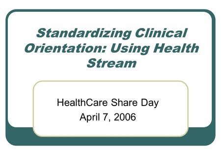 Standardizing Clinical Orientation: Using Health Stream HealthCare Share Day April 7, 2006.