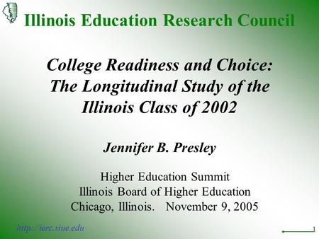 1 Illinois Education Research Council College Readiness and Choice: The Longitudinal Study of the Illinois Class of 2002 Jennifer B. Presley Higher Education.