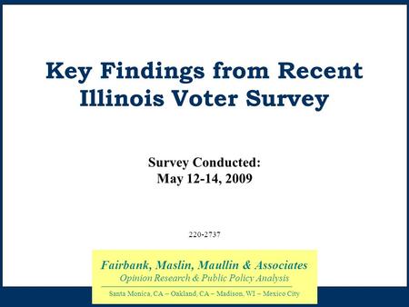 Key Findings from Recent Illinois Voter Survey Survey Conducted: May 12-14, 2009 Fairbank, Maslin, Maullin & Associates Opinion Research & Public Policy.