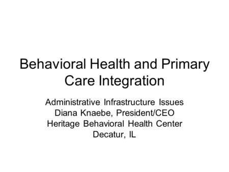Behavioral Health and Primary Care Integration Administrative Infrastructure Issues Diana Knaebe, President/CEO Heritage Behavioral Health Center Decatur,