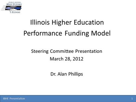 IBHE Presentation 1 Illinois Higher Education Performance Funding Model Steering Committee Presentation March 28, 2012 Dr. Alan Phillips.