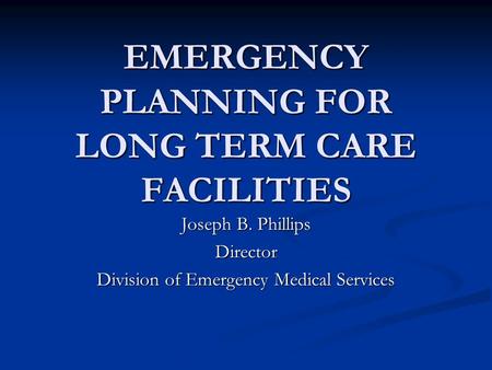 EMERGENCY PLANNING FOR LONG TERM CARE FACILITIES Joseph B. Phillips Director Division of Emergency Medical Services.
