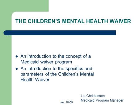 Rev. 10-05 THE CHILDRENS MENTAL HEALTH WAIVER An introduction to the concept of a Medicaid waiver program An introduction to the specifics and parameters.