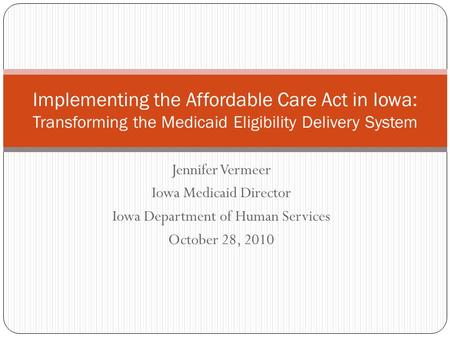 Jennifer Vermeer Iowa Medicaid Director Iowa Department of Human Services October 28, 2010 Implementing the Affordable Care Act in Iowa: Transforming the.