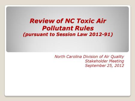 Review of NC Toxic Air Pollutant Rules (pursuant to Session Law 2012-91) North Carolina Division of Air Quality Stakeholder Meeting September 25, 2012.