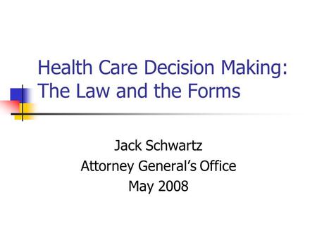 Health Care Decision Making: The Law and the Forms Jack Schwartz Attorney Generals Office May 2008.