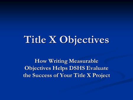 Title X Objectives How Writing Measurable Objectives Helps DSHS Evaluate the Success of Your Title X Project.